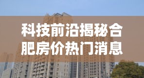 揭秘合肥房价热门消息，智能科技重塑居住体验，引领未来生活潮流新篇章