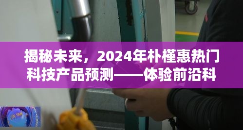 揭秘未来智能生活，朴槿惠预测下的2024年科技产品展望——智能生活新篇章体验报告