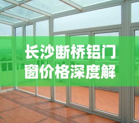 长沙断桥铝门窗价格解析，特性、体验、竞品对比与用户群体分析