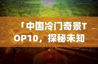 「中国冷门奇景TOP10，探秘未知，领略神秘之地」