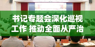 书记专题会深化巡视工作 推动全面从严治党深入基层