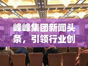 峰峰集团新闻头条，引领行业创新，铸就辉煌企业成就